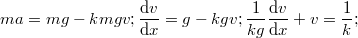 $$\\ma=mg-kmgv;\\ \frac{\mathrm{d}v }{\mathrm{d} x}=g-kgv;\\ \frac{1}{kg}\frac{\mathrm{d }v }{\mathrm{d} x}+v=\frac{1}{k};$$