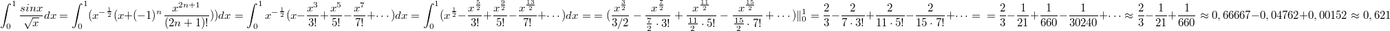 $$\int_{0}^{1}{\frac {sinx} {\sqrt{x}}}dx=\int_{0}^{1}(x^{-\frac {1} {2}}(x+(-1)^n\frac {x^{2n+1}} {(2n+1)!}))dx=\int_{0}^{1} x^{-\frac {1} {2}}(x- \frac {x^3} {3!} + \frac {x^5} {5!} - \frac {x^7} {7!} + \cdots )dx= \int_{0}^{1} ( x^{\frac 12}- \frac {x^{\frac 52}} {3!} + \frac {x^{\frac 92}} {5!} - \frac {x^{\frac {13}{2}}} {7!} + \cdots )dx= \\ {= ( \frac {x^{\frac 32}}{3/2} - \frac {x^{\frac 72}} {\frac 72 \cdot 3!} + \frac {x^{\frac {11}{2}}} {\frac {11}{2} \cdot 5!} - \frac {x^{\frac {15}{2}}} {\frac {15}{2} \cdot 7!} + \cdots ) \|_0^1 }=  \frac 23 - \frac {2} { 7 \cdot 3!} + \frac {2} {11 \cdot 5!} - \frac {2} {15 \cdot 7!} + \cdots = \\ =  \frac 23 - \frac {1} {21} + \frac {1} {660} - \frac {1} {30240} + \cdots \approx \frac 23 - \frac {1} {21} + \frac {1} {660} \approx 0,66667 - 0,04762 + 0,00152 \approx 0,621 $$