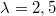 $$\lambda = 2,5$$