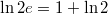 $$\ln{2e}=1+\ln{2}$$