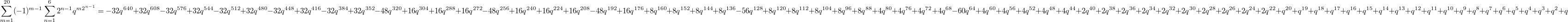 $$\sum_{m=1}^{20}(-1)^{m-1} \sum_{n=1}^{6}2^{n-1} q^{m2^{n-1}}=-32 {{q}^{640}}+32 {{q}^{608}}-32 {{q}^{576}}+32 {{q}^{544}}-32 {{q}^{512}}+32 {{q}^{480}}-32 {{q}^{448}}+32 {{q}^{416}}-32 {{q}^{384}}+32 {{q}^{352}}-48 {{q}^{320}}+16 {{q}^{304}}+16 {{q}^{288}}+16 {{q}^{272}}-48 {{q}^{256}}+16 {{q}^{240}}+16 {{q}^{224}}+16 {{q}^{208}}-48 {{q}^{192}}+16 {{q}^{176}}+8 {{q}^{160}}+8 {{q}^{152}}+8 {{q}^{144}}+8 {{q}^{136}}-56 {{q}^{128}}+8 {{q}^{120}}+8 {{q}^{112}}+8 {{q}^{104}}+8 {{q}^{96}}+8 {{q}^{88}}+4 {{q}^{80}}+4 {{q}^{76}}+4 {{q}^{72}}+4 {{q}^{68}}-60 {{q}^{64}}+4 {{q}^{60}}+4 {{q}^{56}}+4 {{q}^{52}}+4 {{q}^{48}}+4 {{q}^{44}}+2 {{q}^{40}}+2 {{q}^{38}}+2 {{q}^{36}}+2 {{q}^{34}}+2 {{q}^{32}}+2 {{q}^{30}}+2 {{q}^{28}}+2 {{q}^{26}}+2 {{q}^{24}}+2 {{q}^{22}}+{{q}^{20}}+{{q}^{19}}+{{q}^{18}}+{{q}^{17}}+{{q}^{16}}+{{q}^{15}}+{{q}^{14}}+{{q}^{13}}+{{q}^{12}}+{{q}^{11}}+{{q}^{10}}+{{q}^{9}}+{{q}^{8}}+{{q}^{7}}+{{q}^{6}}+{{q}^{5}}+{{q}^{4}}+{{q}^{3}}+{{q}^{2}}+q$$