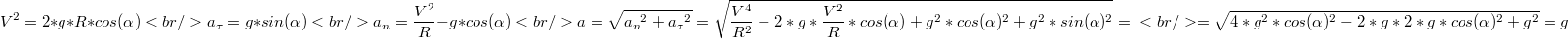 $$V^2=2*g*R*cos(\alpha) \\<br />a_\tau=g*sin(\alpha) \\<br />a_n=\frac {V^2} {R} - g*cos(\alpha) \\<br />a=\sqrt{{a_n}^2+{a_\tau}^2}=\sqrt{\frac {V^4} {R^2}-2*g*\frac {V^2} {R}*cos(\alpha)+g^2*cos(\alpha)^2+g^2*sin(\alpha)^2}= \\<br />=\sqrt{4*g^2*cos(\alpha)^2-2*g*2*g*cos(\alpha)^2+g^2}=g$$